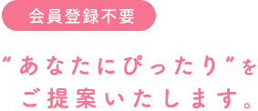会員登録不要 “あなたにぴったり”をご提案いたします。